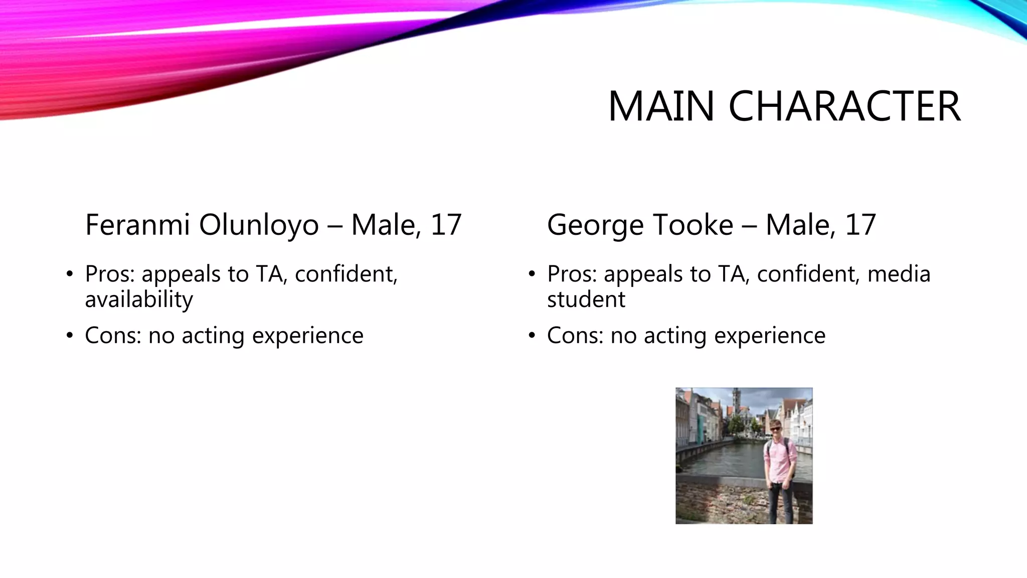 MAIN CHARACTER
Feranmi Olunloyo – Male, 17
• Pros: appeals to TA, confident,
availability
• Cons: no acting experience
George Tooke – Male, 17
• Pros: appeals to TA, confident, media
student
• Cons: no acting experience
 