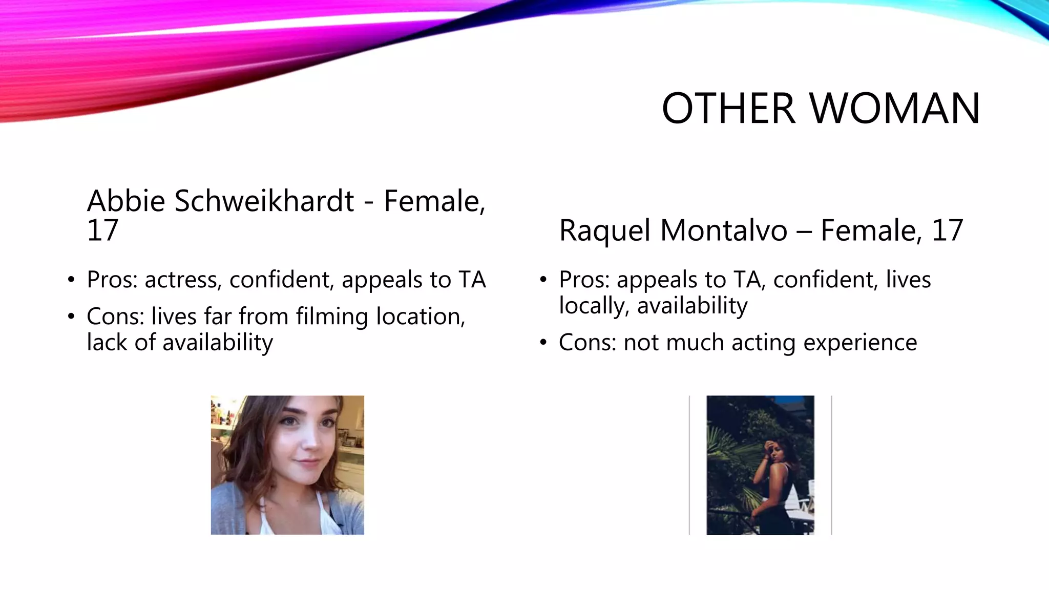 OTHER WOMAN
Abbie Schweikhardt - Female,
17
• Pros: actress, confident, appeals to TA
• Cons: lives far from filming location,
lack of availability
Raquel Montalvo – Female, 17
• Pros: appeals to TA, confident, lives
locally, availability
• Cons: not much acting experience
 