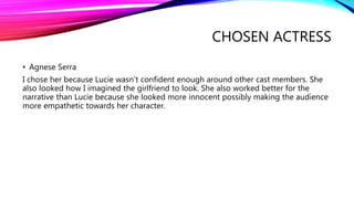 CHOSEN ACTRESS
• Agnese Serra
I chose her because Lucie wasn’t confident enough around other cast members. She
also looked how I imagined the girlfriend to look. She also worked better for the
narrative than Lucie because she looked more innocent possibly making the audience
more empathetic towards her character.
 
