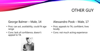 OTHER GUY
George Balmer – Male, 14
• Pros: can act, availability, could fit age
range
• Cons: lack of confidence, doesn’t
appeal to TA
Alessandro Pook – Male, 17
• Pros: appeals to TA, confident, lives
locally
• Cons: not much acting experience
 