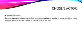 CHOSEN ACTOR
• Alessandro Pook
I chose Alessandro because he fit the description better and he is more confident than
George. He also appeals more to the TA due to his age.
 
