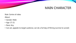 MAIN CHARACTER
Role: Centre of video
About:
• Gender: Male
• Age: 17-21
• Race: Any
• Can act, appeals to target audience, can do a full day of filming (sunrise to sunset)
 