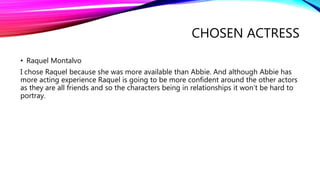 CHOSEN ACTRESS
• Raquel Montalvo
I chose Raquel because she was more available than Abbie. And although Abbie has
more acting experience Raquel is going to be more confident around the other actors
as they are all friends and so the characters being in relationships it won’t be hard to
portray.
 