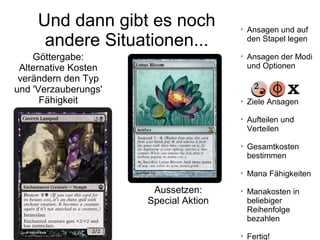 Und dann gibt es noch
andere Situationen...
Göttergabe:
Alternative Kosten
verändern den Typ
und 'Verzauberungs'
Fähigkeit
Aussetzen:
Special Aktion

Ansagen und auf
den Stapel legen

Ansagen der Modi
und Optionen

Ziele Ansagen

Aufteilen und
Verteilen

Gesamtkosten
bestimmen

Mana Fähigkeiten

Manakosten in
beliebiger
Reihenfolge
bezahlen

Fertig!
 