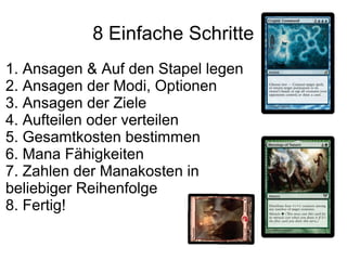 8 Einfache Schritte
1. Ansagen & Auf den Stapel legen
2. Ansagen der Modi, Optionen
3. Ansagen der Ziele
4. Aufteilen oder verteilen
5. Gesamtkosten bestimmen
6. Mana Fähigkeiten
7. Zahlen der Manakosten in
beliebiger Reihenfolge
8. Fertig!
 
