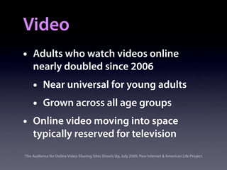 Video
•   Adults who watch videos online
    nearly doubled since 2006
    •     Near universal for young adults
    •     Grown across all age groups
•   Online video moving into space
    typically reserved for television
The Audience for Online Video-Sharing Sites Shoots Up, July 2009, Pew Internet & American Life Project
 