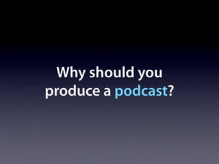 Why should you
produce a podcast?
 