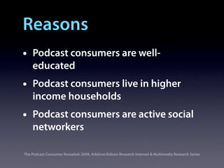Reasons
•   Podcast consumers are well-
    educated
•   Podcast consumers live in higher
    income households
•   Podcast consumers are active social
    networkers

The Podcast Consumer Revealed: 2009, Arbitron/Edison Research Internet & Multimedia Research Series
 