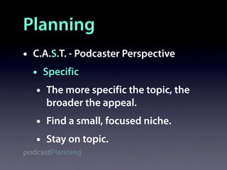 Planning
•   C.A.S.T. - Podcaster Perspective
    • Specific
     • The more specific the topic, the
        broader the appeal.
    •   Find a small, focused niche.
    •   Stay on topic.
podcastPlanning
 