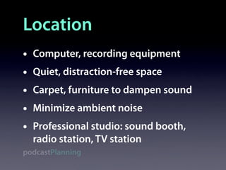 Location
•   Computer, recording equipment
•   Quiet, distraction-free space
•   Carpet, furniture to dampen sound
•   Minimize ambient noise
•   Professional studio: sound booth,
    radio station, TV station
podcastPlanning
 
