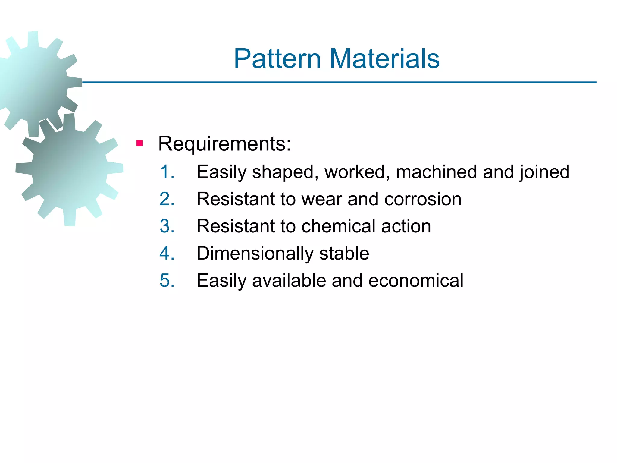 Pattern Materials
 Requirements:
1. Easily shaped, worked, machined and joined
2. Resistant to wear and corrosion
3. Resistant to chemical action
4. Dimensionally stable
5. Easily available and economical
 