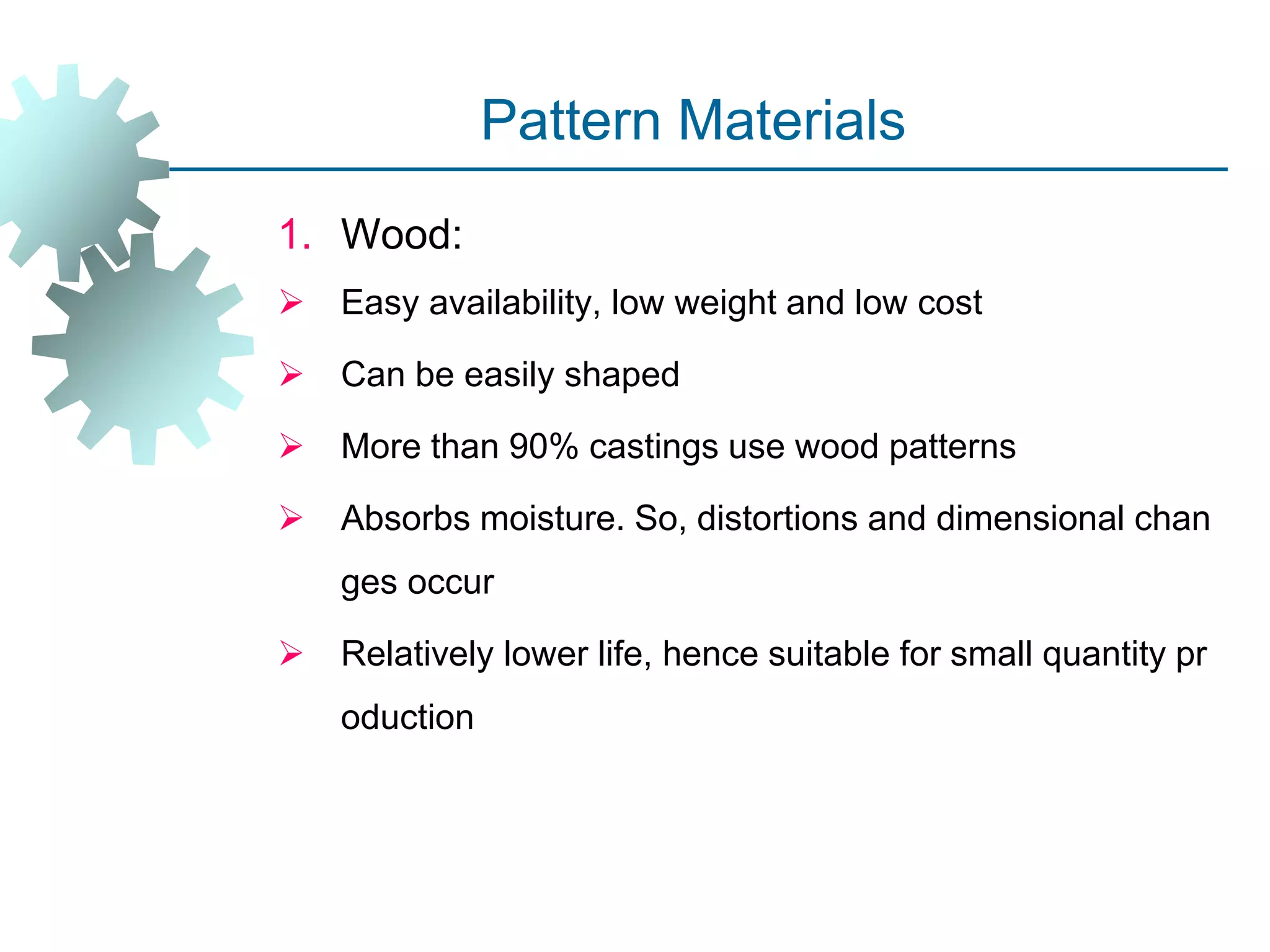 Pattern Materials
1. Wood:
 Easy availability, low weight and low cost
 Can be easily shaped
 More than 90% castings use wood patterns
 Absorbs moisture. So, distortions and dimensional chan
ges occur
 Relatively lower life, hence suitable for small quantity pr
oduction
 