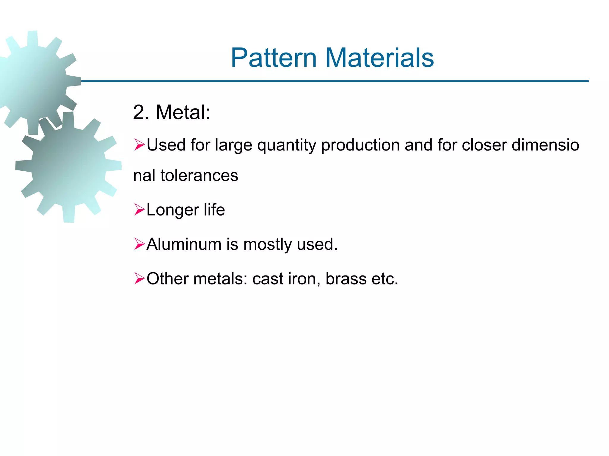 Pattern Materials
2. Metal:
Used for large quantity production and for closer dimensio
nal tolerances
Longer life
Aluminum is mostly used.
Other metals: cast iron, brass etc.
 