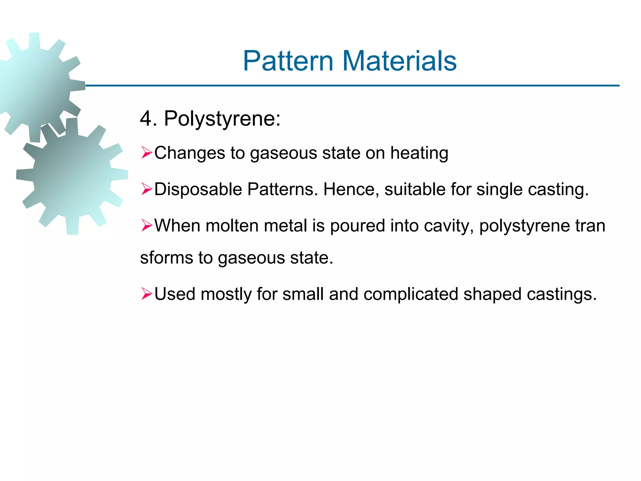 Pattern Materials
4. Polystyrene:
Changes to gaseous state on heating
Disposable Patterns. Hence, suitable for single casting.
When molten metal is poured into cavity, polystyrene tran
sforms to gaseous state.
Used mostly for small and complicated shaped castings.
 