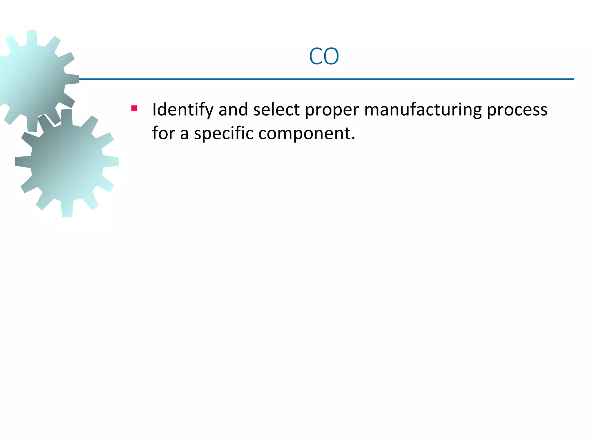  Identify and select proper manufacturing process
for a specific component.
CO
 