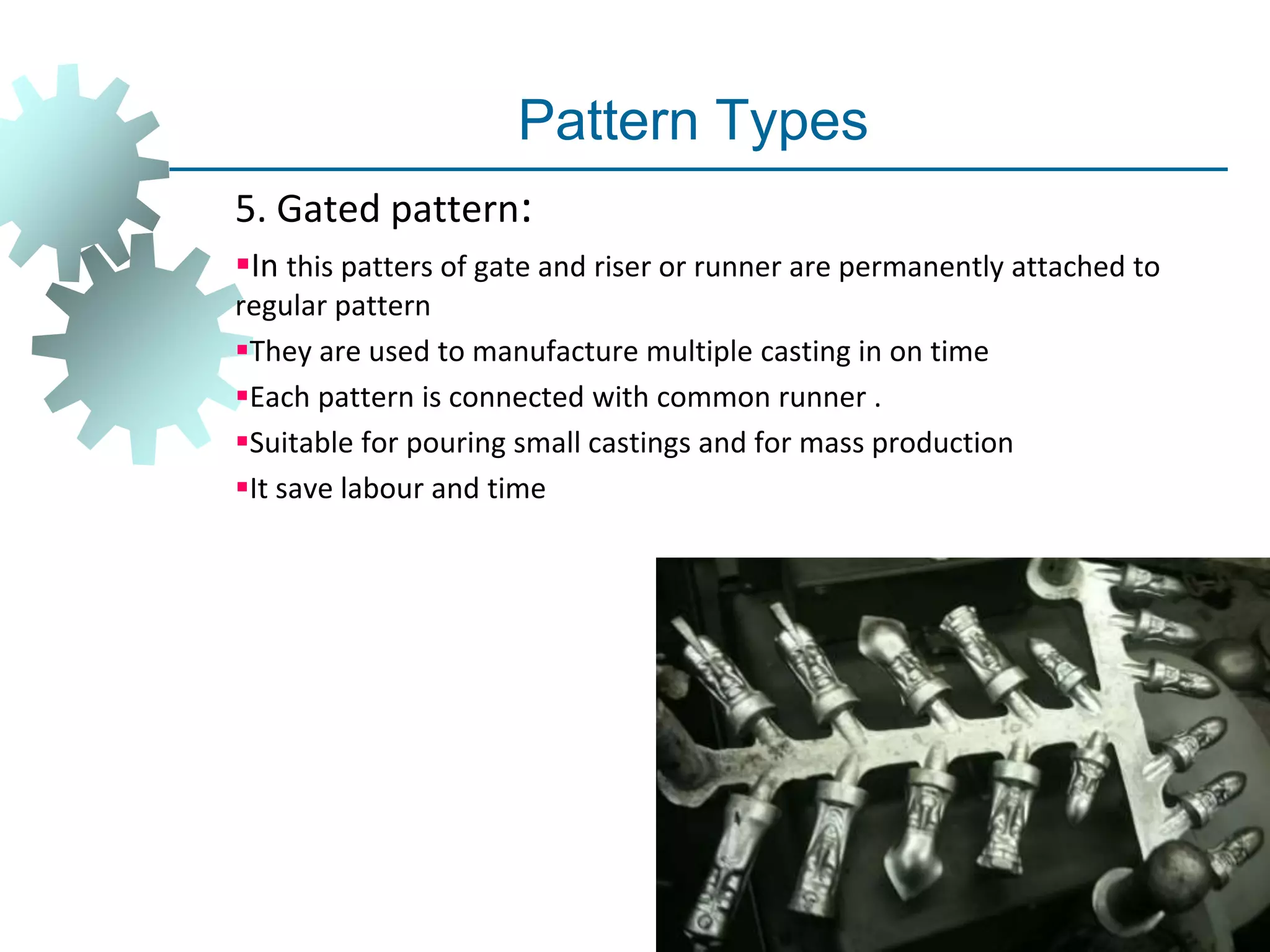 Pattern Types
5. Gated pattern:
In this patters of gate and riser or runner are permanently attached to
regular pattern
They are used to manufacture multiple casting in on time
Each pattern is connected with common runner .
Suitable for pouring small castings and for mass production
It save labour and time
 
