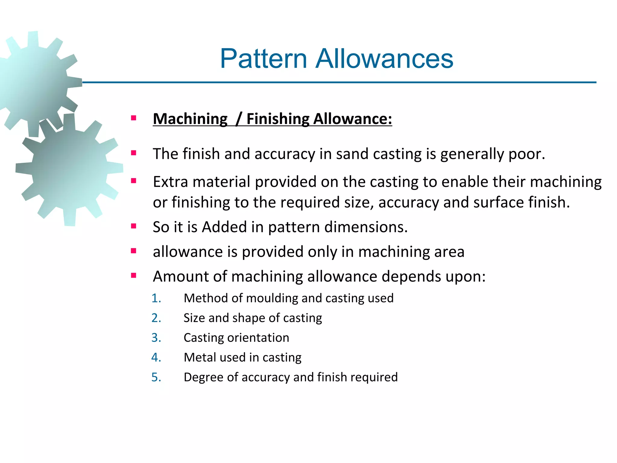 Pattern Allowances
 Machining / Finishing Allowance:
 The finish and accuracy in sand casting is generally poor.
 Extra material provided on the casting to enable their machining
or finishing to the required size, accuracy and surface finish.
 So it is Added in pattern dimensions.
 allowance is provided only in machining area
 Amount of machining allowance depends upon:
1. Method of moulding and casting used
2. Size and shape of casting
3. Casting orientation
4. Metal used in casting
5. Degree of accuracy and finish required
 