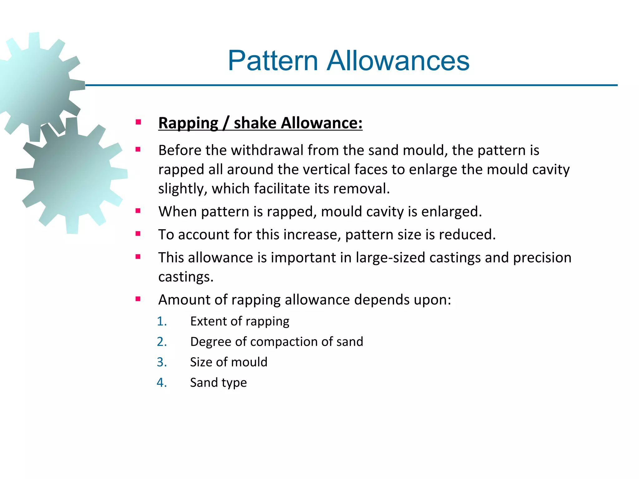 Pattern Allowances
 Rapping / shake Allowance:
 Before the withdrawal from the sand mould, the pattern is
rapped all around the vertical faces to enlarge the mould cavity
slightly, which facilitate its removal.
 When pattern is rapped, mould cavity is enlarged.
 To account for this increase, pattern size is reduced.
 This allowance is important in large-sized castings and precision
castings.
 Amount of rapping allowance depends upon:
1. Extent of rapping
2. Degree of compaction of sand
3. Size of mould
4. Sand type
 