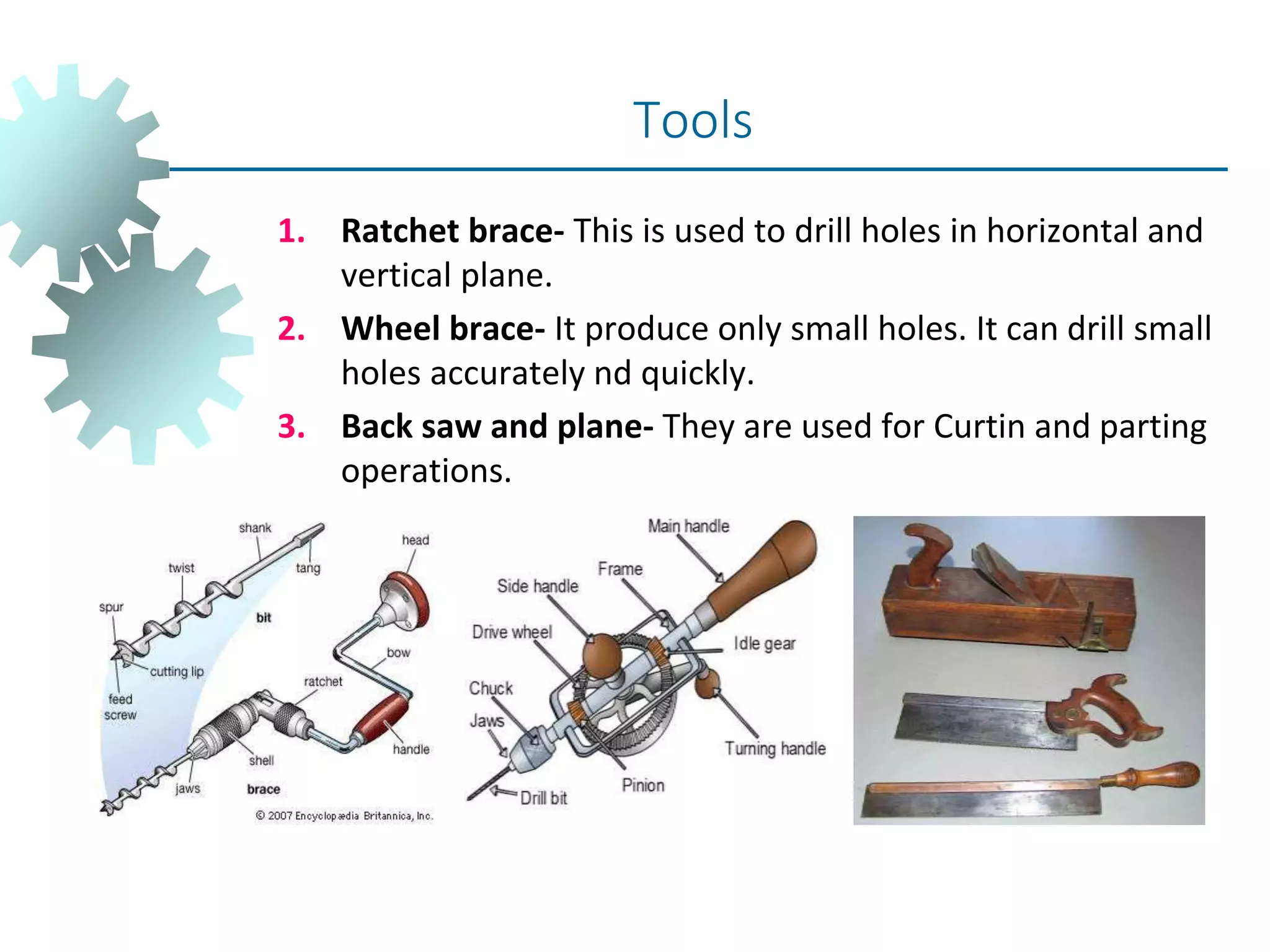 1. Ratchet brace- This is used to drill holes in horizontal and
vertical plane.
2. Wheel brace- It produce only small holes. It can drill small
holes accurately nd quickly.
3. Back saw and plane- They are used for Curtin and parting
operations.
Tools
 