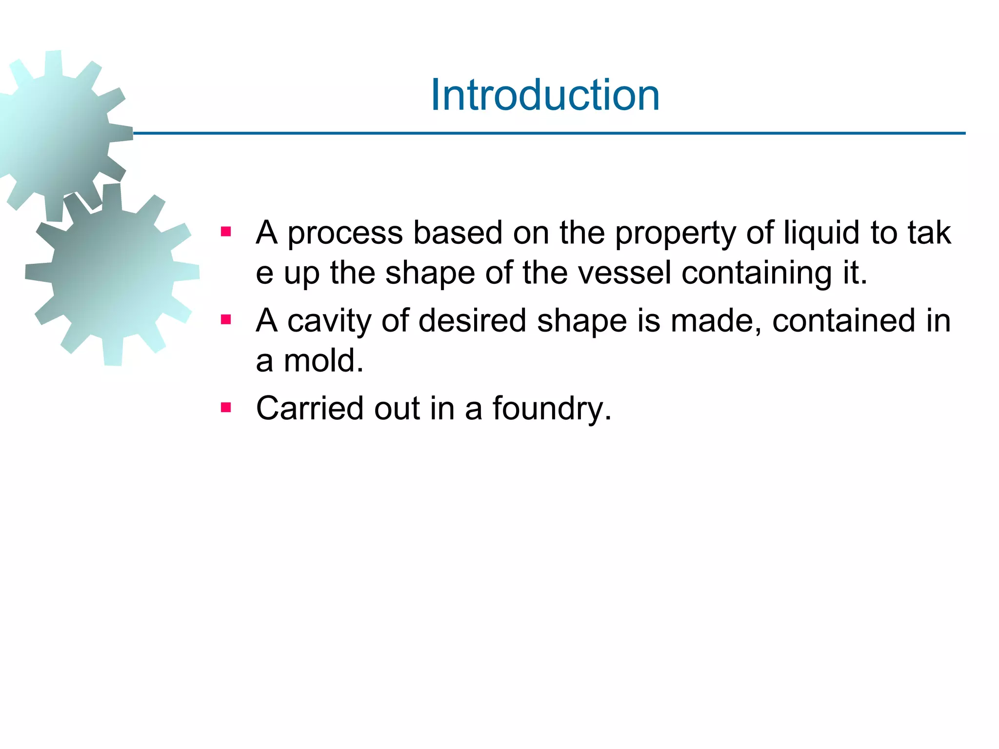 Introduction
 A process based on the property of liquid to tak
e up the shape of the vessel containing it.
 A cavity of desired shape is made, contained in
a mold.
 Carried out in a foundry.
 