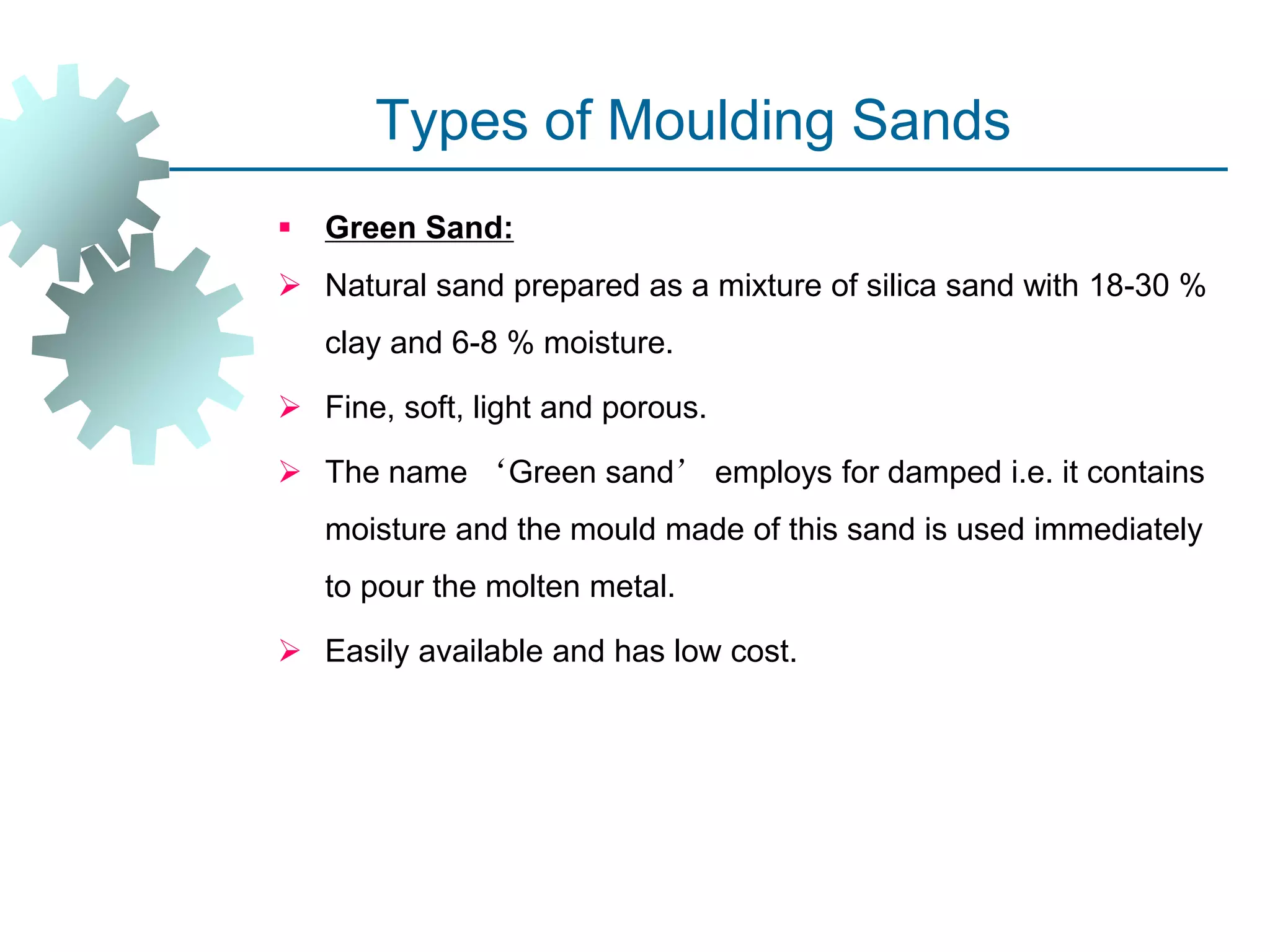 Types of Moulding Sands
 Green Sand:
 Natural sand prepared as a mixture of silica sand with 18-30 %
clay and 6-8 % moisture.
 Fine, soft, light and porous.
 The name ‘Green sand’ employs for damped i.e. it contains
moisture and the mould made of this sand is used immediately
to pour the molten metal.
 Easily available and has low cost.
 