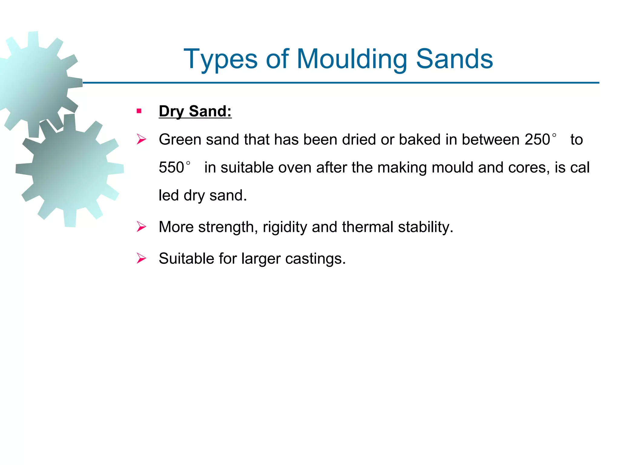 Types of Moulding Sands
 Dry Sand:
 Green sand that has been dried or baked in between 250° to
550° in suitable oven after the making mould and cores, is cal
led dry sand.
 More strength, rigidity and thermal stability.
 Suitable for larger castings.
 