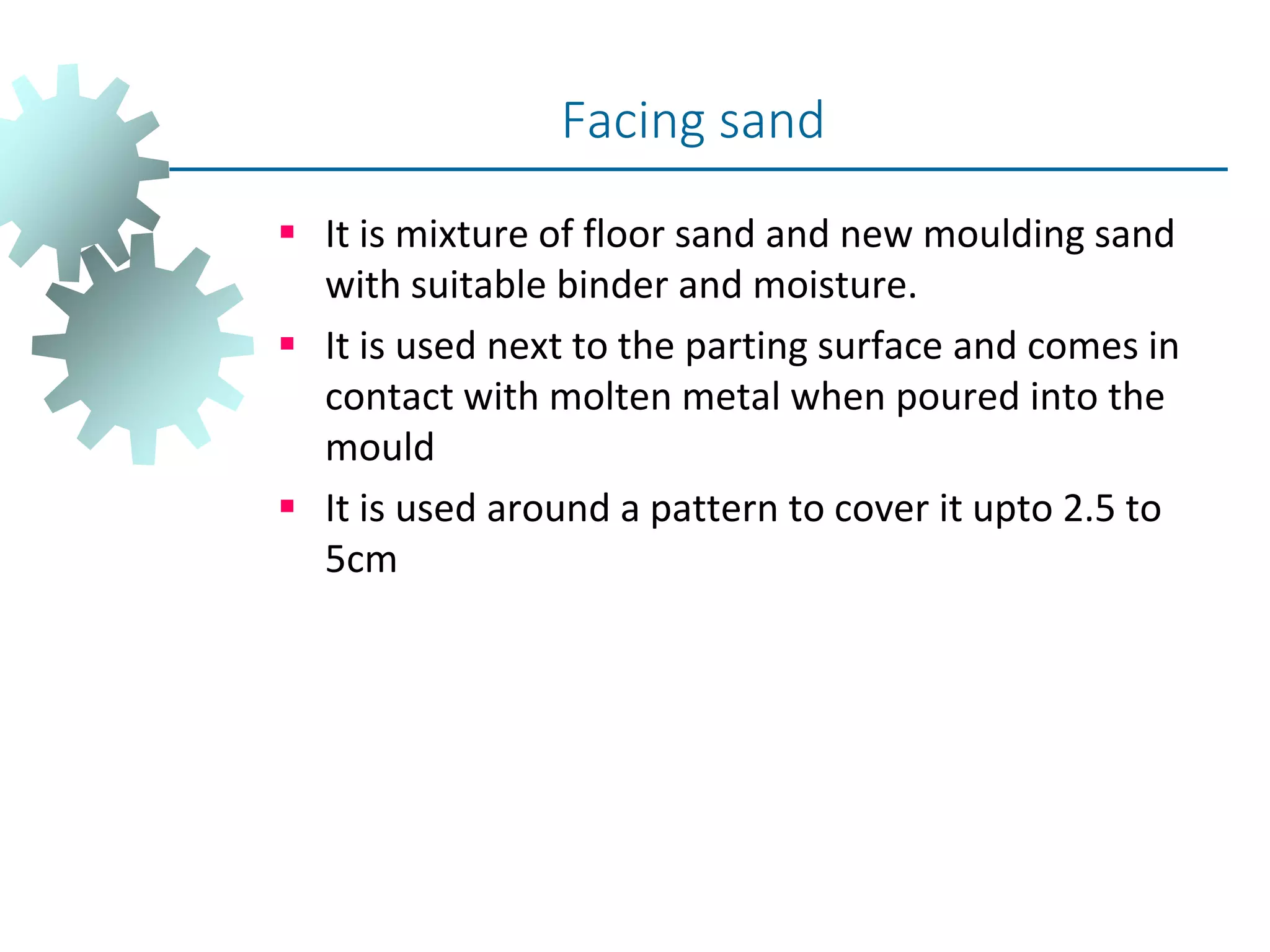  It is mixture of floor sand and new moulding sand
with suitable binder and moisture.
 It is used next to the parting surface and comes in
contact with molten metal when poured into the
mould
 It is used around a pattern to cover it upto 2.5 to
5cm
Facing sand
 