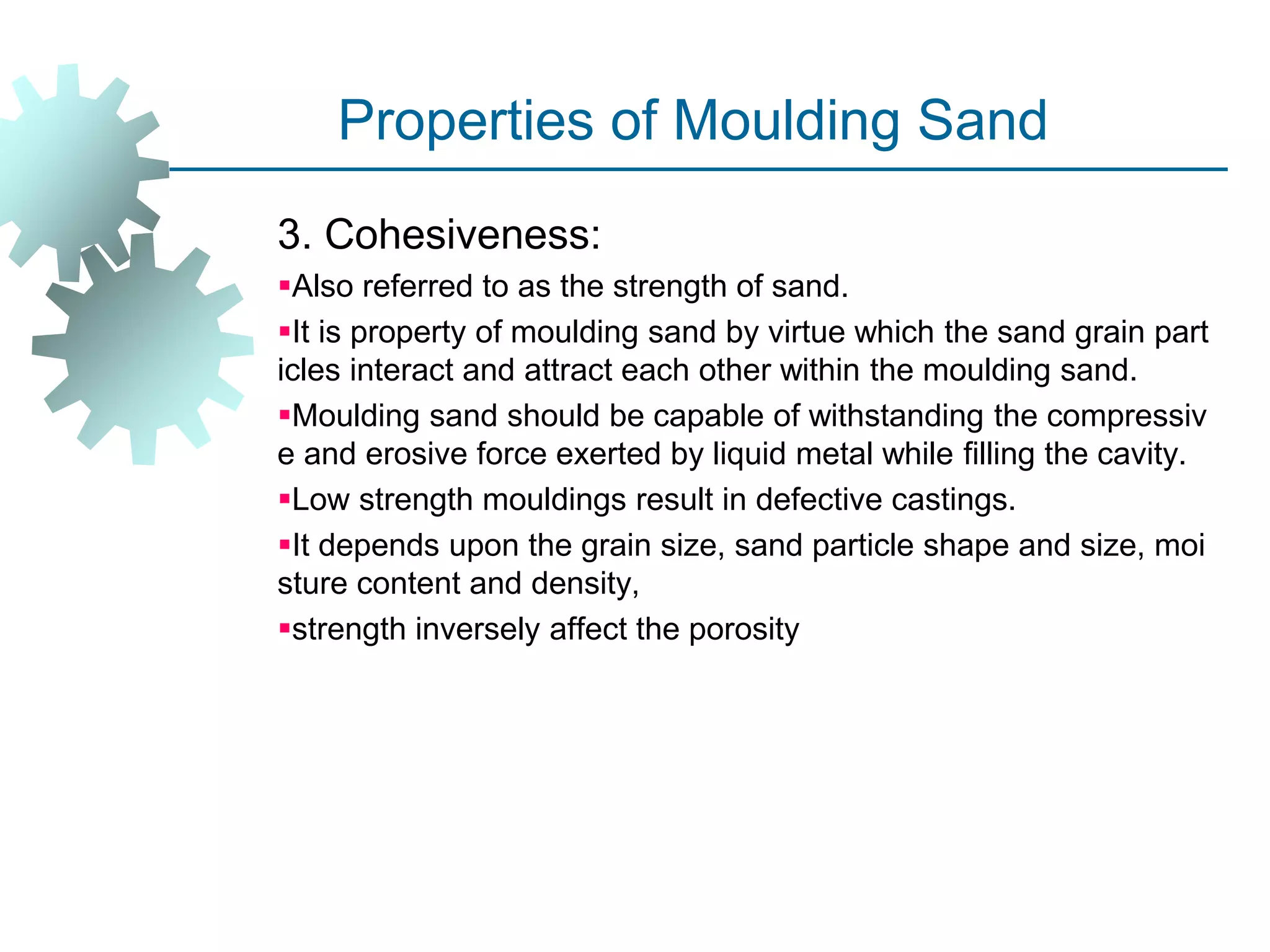 Properties of Moulding Sand
3. Cohesiveness:
Also referred to as the strength of sand.
It is property of moulding sand by virtue which the sand grain part
icles interact and attract each other within the moulding sand.
Moulding sand should be capable of withstanding the compressiv
e and erosive force exerted by liquid metal while filling the cavity.
Low strength mouldings result in defective castings.
It depends upon the grain size, sand particle shape and size, moi
sture content and density,
strength inversely affect the porosity
 