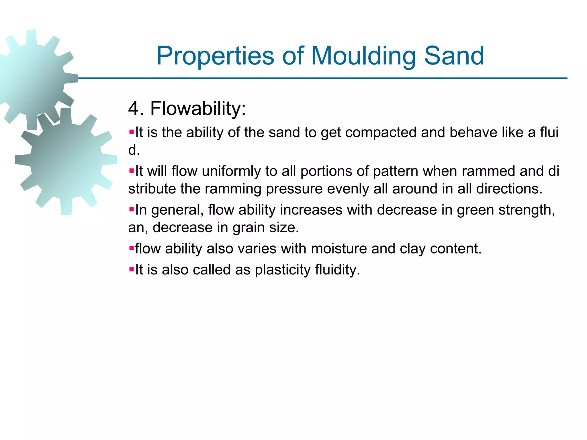 Properties of Moulding Sand
4. Flowability:
It is the ability of the sand to get compacted and behave like a flui
d.
It will flow uniformly to all portions of pattern when rammed and di
stribute the ramming pressure evenly all around in all directions.
In general, flow ability increases with decrease in green strength,
an, decrease in grain size.
flow ability also varies with moisture and clay content.
It is also called as plasticity fluidity.
 