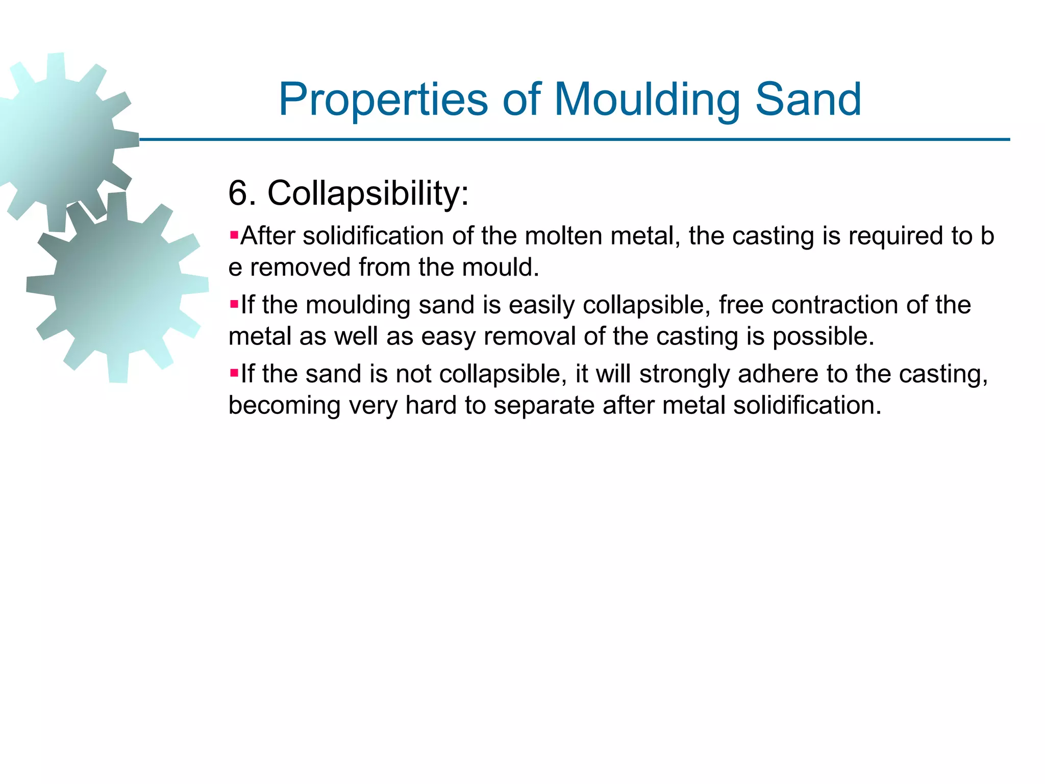 Properties of Moulding Sand
6. Collapsibility:
After solidification of the molten metal, the casting is required to b
e removed from the mould.
If the moulding sand is easily collapsible, free contraction of the
metal as well as easy removal of the casting is possible.
If the sand is not collapsible, it will strongly adhere to the casting,
becoming very hard to separate after metal solidification.
 