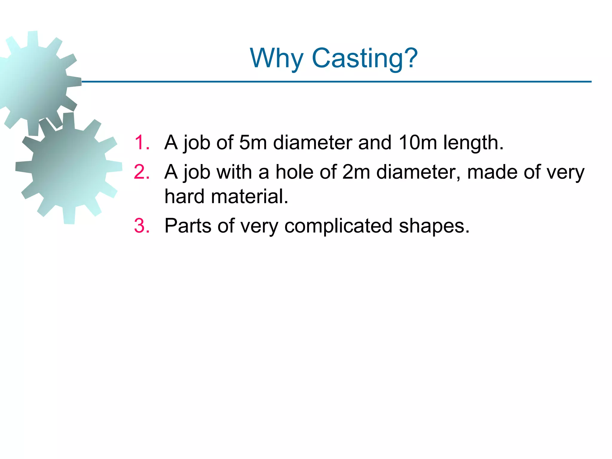 Why Casting?
1. A job of 5m diameter and 10m length.
2. A job with a hole of 2m diameter, made of very
hard material.
3. Parts of very complicated shapes.
 
