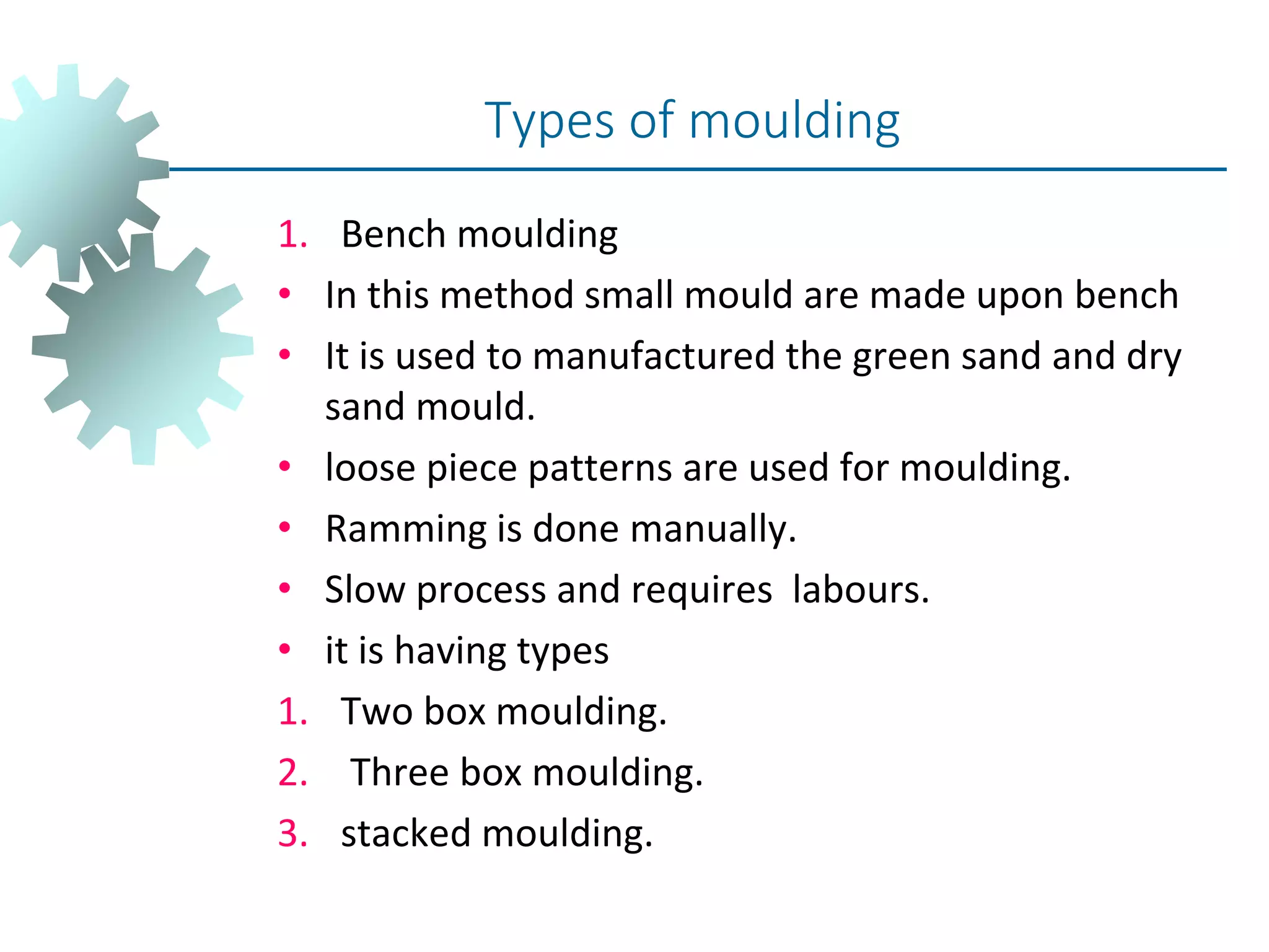 1. Bench moulding
• In this method small mould are made upon bench
• It is used to manufactured the green sand and dry
sand mould.
• loose piece patterns are used for moulding.
• Ramming is done manually.
• Slow process and requires labours.
• it is having types
1. Two box moulding.
2. Three box moulding.
3. stacked moulding.
Types of moulding
 