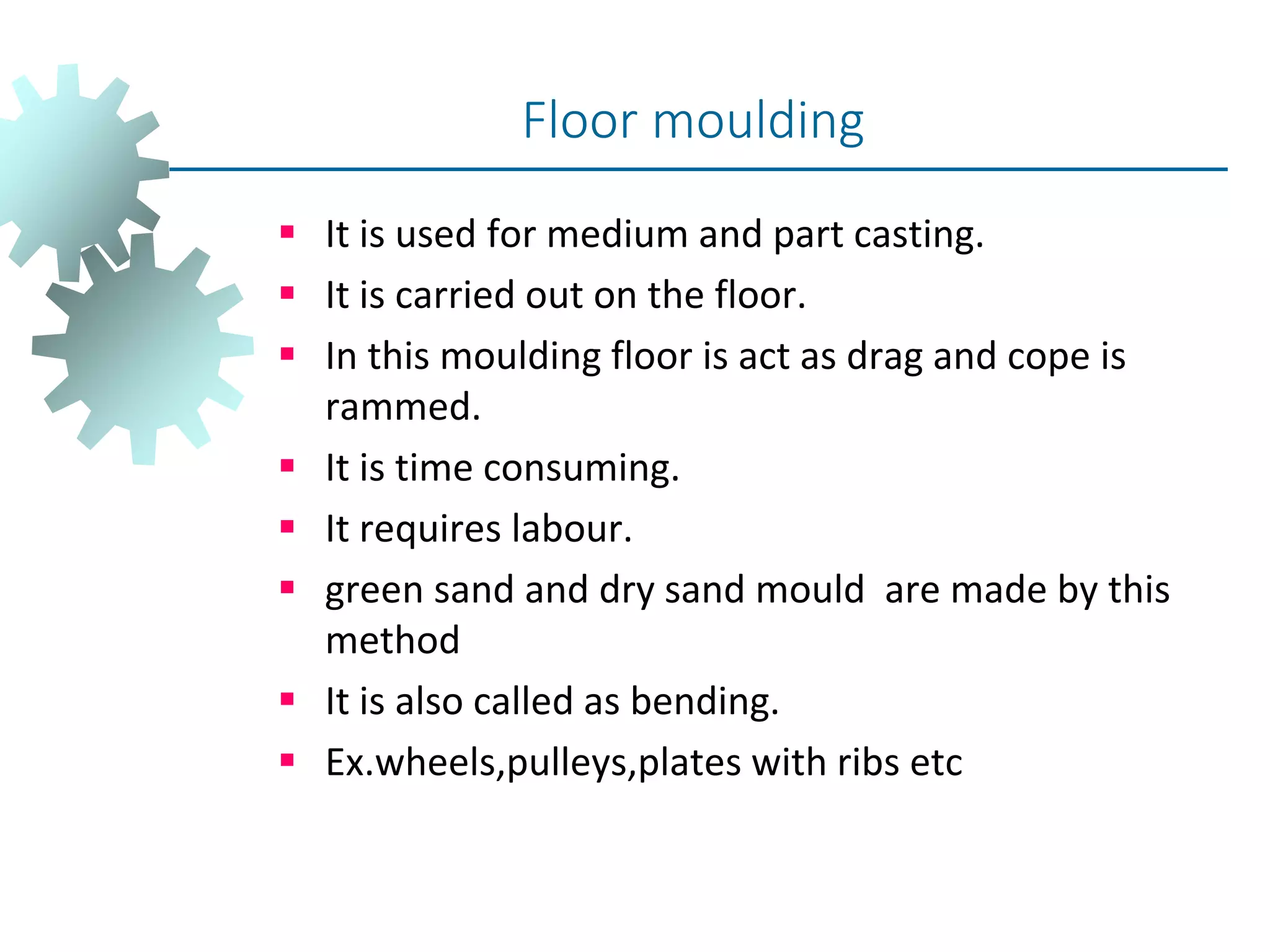  It is used for medium and part casting.
 It is carried out on the floor.
 In this moulding floor is act as drag and cope is
rammed.
 It is time consuming.
 It requires labour.
 green sand and dry sand mould are made by this
method
 It is also called as bending.
 Ex.wheels,pulleys,plates with ribs etc
Floor moulding
 