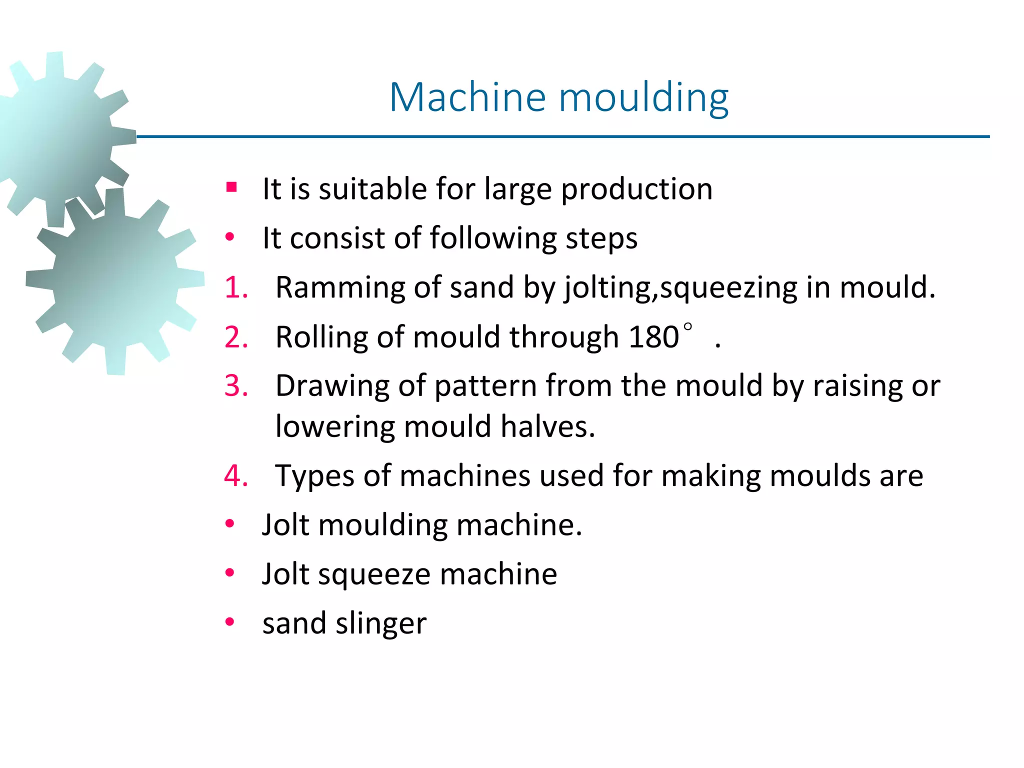  It is suitable for large production
• It consist of following steps
1. Ramming of sand by jolting,squeezing in mould.
2. Rolling of mould through 180°.
3. Drawing of pattern from the mould by raising or
lowering mould halves.
4. Types of machines used for making moulds are
• Jolt moulding machine.
• Jolt squeeze machine
• sand slinger
Machine moulding
 
