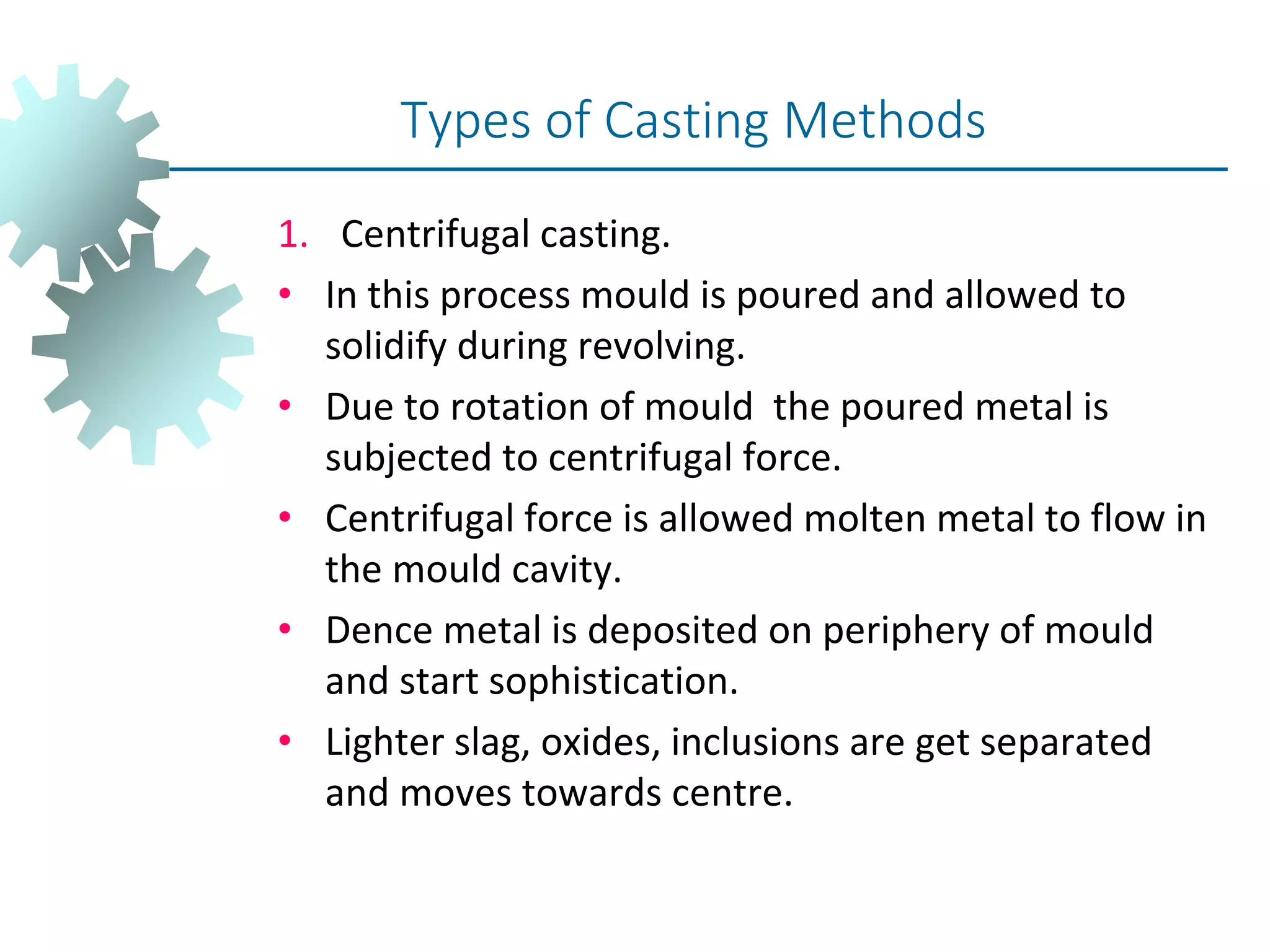 1. Centrifugal casting.
• In this process mould is poured and allowed to
solidify during revolving.
• Due to rotation of mould the poured metal is
subjected to centrifugal force.
• Centrifugal force is allowed molten metal to flow in
the mould cavity.
• Dence metal is deposited on periphery of mould
and start sophistication.
• Lighter slag, oxides, inclusions are get separated
and moves towards centre.
Types of Casting Methods
 