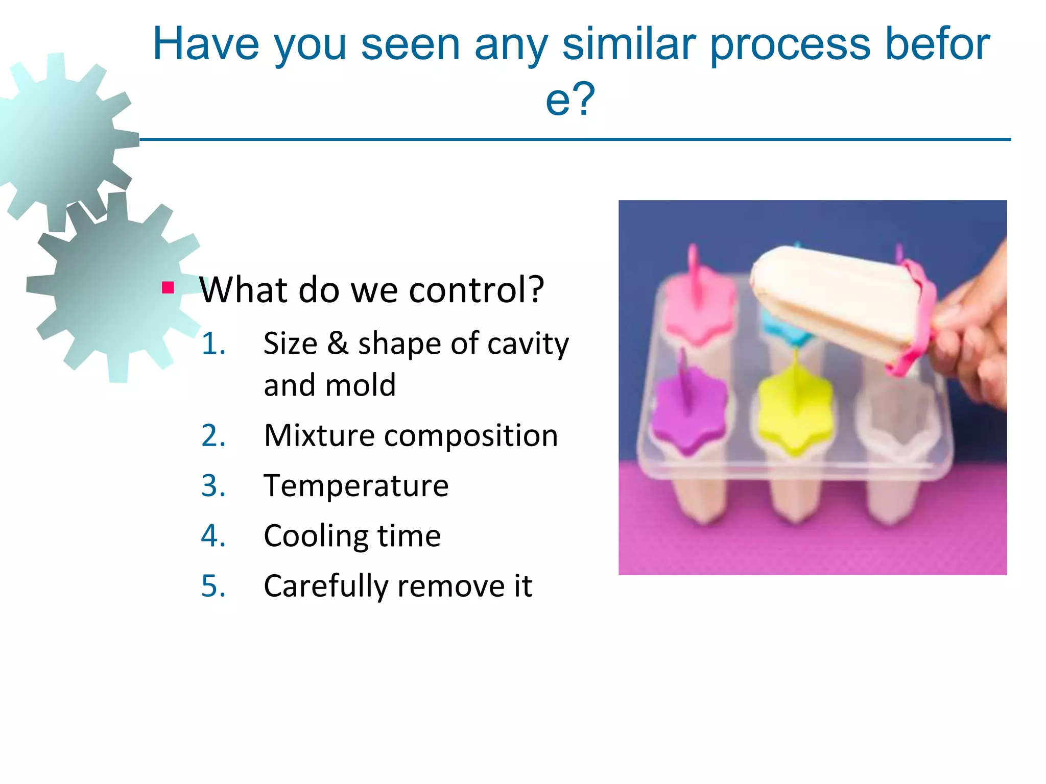 Have you seen any similar process befor
e?
 What do we control?
1. Size & shape of cavity
and mold
2. Mixture composition
3. Temperature
4. Cooling time
5. Carefully remove it
 