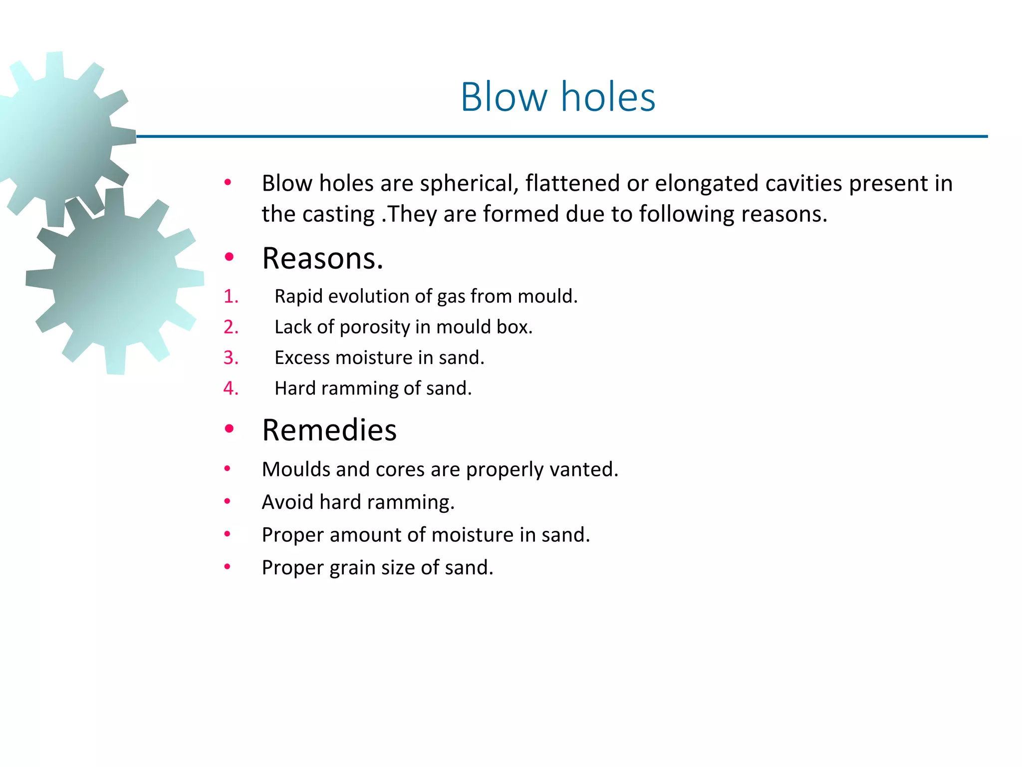 • Blow holes are spherical, flattened or elongated cavities present in
the casting .They are formed due to following reasons.
• Reasons.
1. Rapid evolution of gas from mould.
2. Lack of porosity in mould box.
3. Excess moisture in sand.
4. Hard ramming of sand.
• Remedies
• Moulds and cores are properly vanted.
• Avoid hard ramming.
• Proper amount of moisture in sand.
• Proper grain size of sand.
Blow holes
 