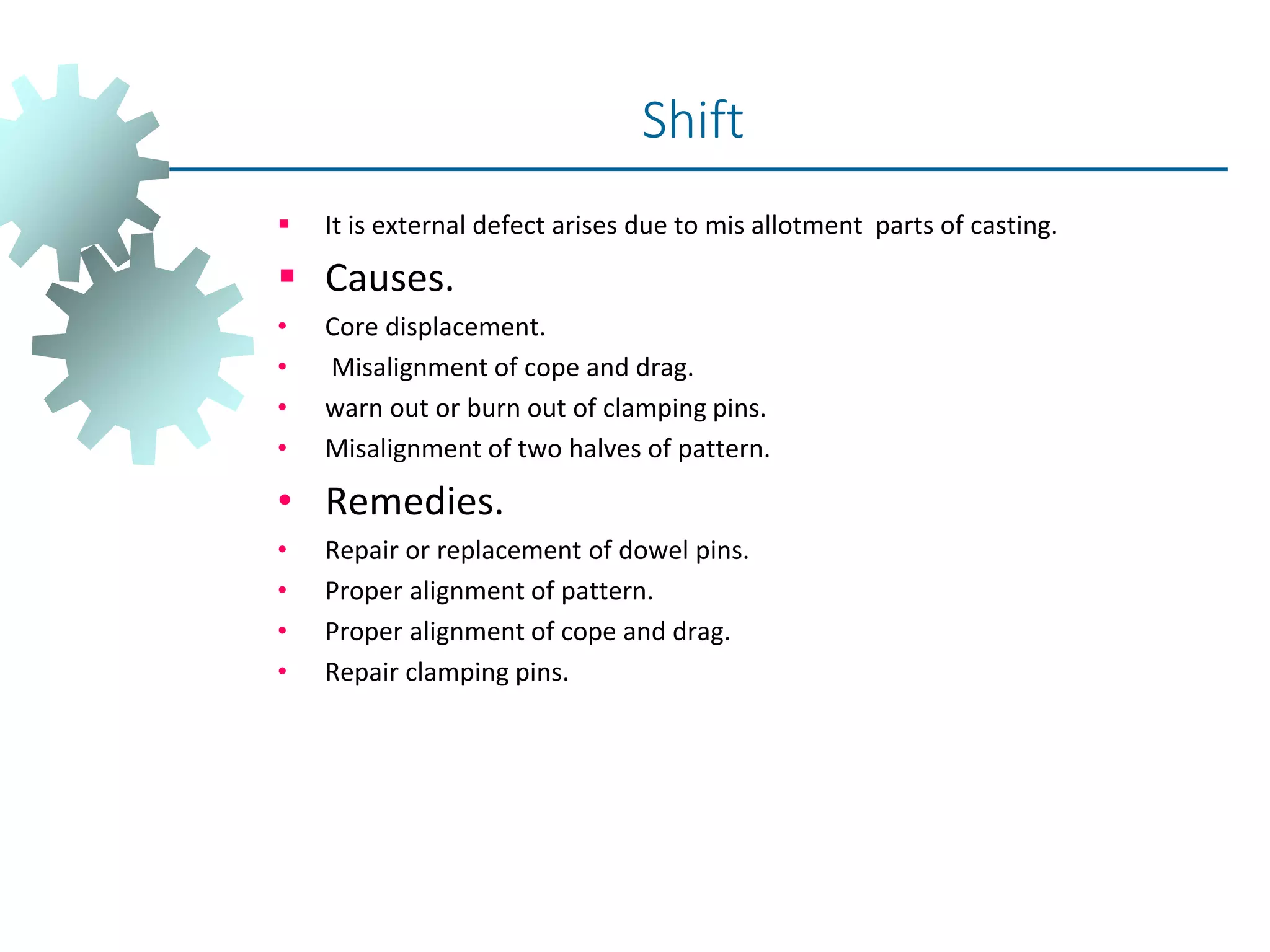  It is external defect arises due to mis allotment parts of casting.
 Causes.
• Core displacement.
• Misalignment of cope and drag.
• warn out or burn out of clamping pins.
• Misalignment of two halves of pattern.
• Remedies.
• Repair or replacement of dowel pins.
• Proper alignment of pattern.
• Proper alignment of cope and drag.
• Repair clamping pins.
Shift
 