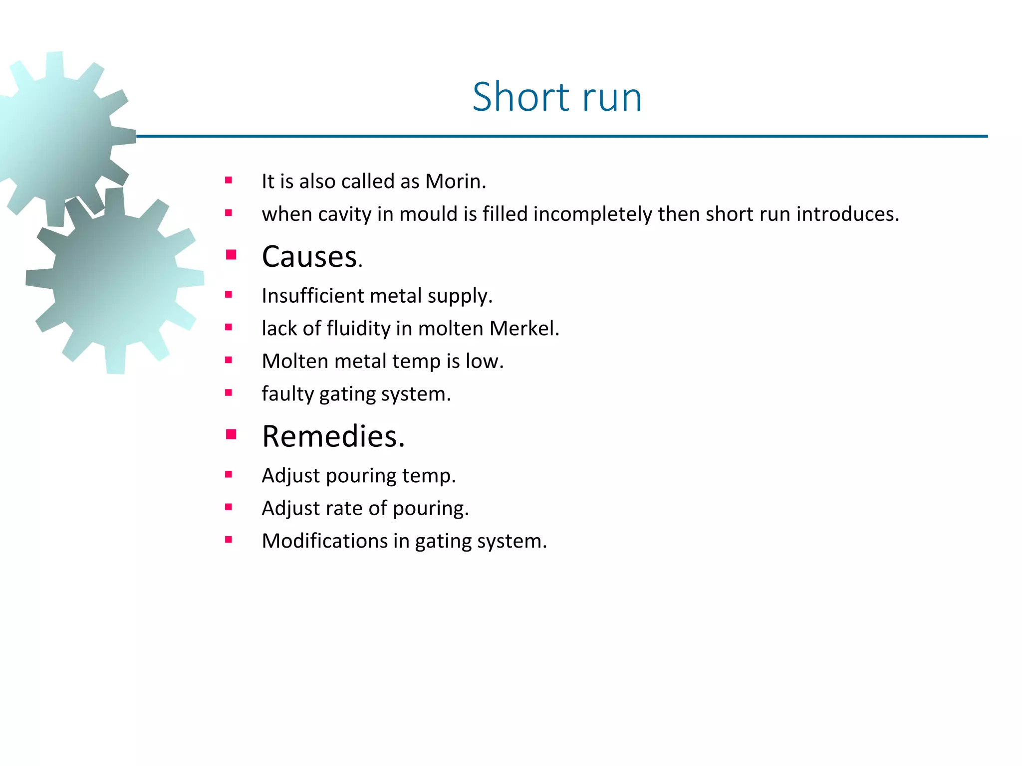  It is also called as Morin.
 when cavity in mould is filled incompletely then short run introduces.
 Causes.
 Insufficient metal supply.
 lack of fluidity in molten Merkel.
 Molten metal temp is low.
 faulty gating system.
 Remedies.
 Adjust pouring temp.
 Adjust rate of pouring.
 Modifications in gating system.
Short run
 