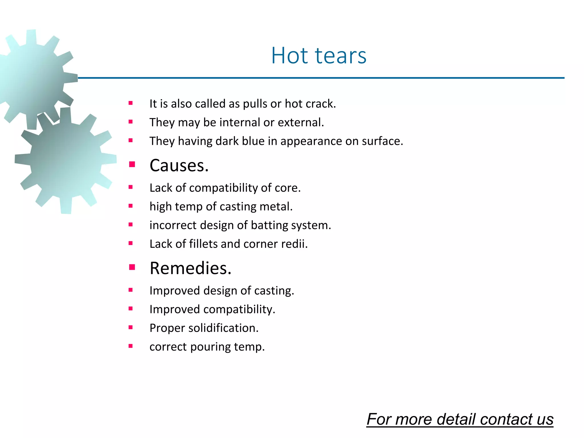  It is also called as pulls or hot crack.
 They may be internal or external.
 They having dark blue in appearance on surface.
 Causes.
 Lack of compatibility of core.
 high temp of casting metal.
 incorrect design of batting system.
 Lack of fillets and corner redii.
 Remedies.
 Improved design of casting.
 Improved compatibility.
 Proper solidification.
 correct pouring temp.
Hot tears
For more detail contact us
 