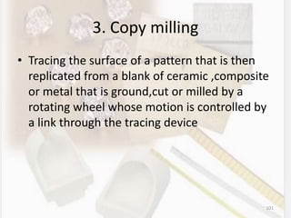 3. Copy milling
• Tracing the surface of a pattern that is then
replicated from a blank of ceramic ,composite
or metal that is ground,cut or milled by a
rotating wheel whose motion is controlled by
a link through the tracing device
101
 