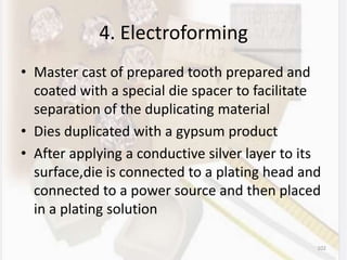 4. Electroforming
• Master cast of prepared tooth prepared and
coated with a special die spacer to facilitate
separation of the duplicating material
• Dies duplicated with a gypsum product
• After applying a conductive silver layer to its
surface,die is connected to a plating head and
connected to a power source and then placed
in a plating solution
102
 