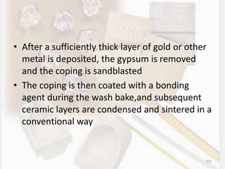 • After a sufficiently thick layer of gold or other
metal is deposited, the gypsum is removed
and the coping is sandblasted
• The coping is then coated with a bonding
agent during the wash bake,and subsequent
ceramic layers are condensed and sintered in a
conventional way
103
 