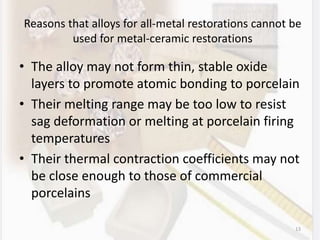 Reasons that alloys for all-metal restorations cannot be
used for metal-ceramic restorations
• The alloy may not form thin, stable oxide
layers to promote atomic bonding to porcelain
• Their melting range may be too low to resist
sag deformation or melting at porcelain firing
temperatures
• Their thermal contraction coefficients may not
be close enough to those of commercial
porcelains
13
 
