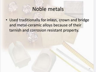 Noble metals
• Used traditionally for inlays, crown and bridge
and metal-ceramic alloys because of their
tarnish and corrosion resistant property.
14
 