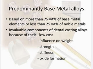 Predominantly Base Metal alloys
• Based on more than 75 wt% of base metal
elements or less than 25 wt% of noble metals
• Invaluable components of dental casting alloys
because of their –low cost
- influence on weight
- strength
- stiffness
- oxide formation
15
 