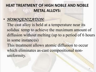 29
HEAT TREATMENT OF HIGH NOBLE AND NOBLE
METAL ALLOYS:
• HOMOGENIZATION:
The cast alloy is held at a temperature near its
solidus temp to achieve the maximum amount of
diffusion without melting (up to a period of 6 hours
in some instances)
This treatment allows atomic diffusion to occur
which eliminates as-cast compositional non-
uniformity.
 