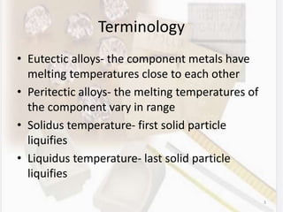 Terminology
• Eutectic alloys- the component metals have
melting temperatures close to each other
• Peritectic alloys- the melting temperatures of
the component vary in range
• Solidus temperature- first solid particle
liquifies
• Liquidus temperature- last solid particle
liquifies
3
 