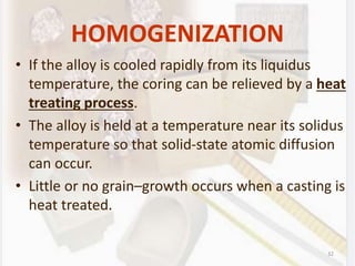 32
HOMOGENIZATION
• If the alloy is cooled rapidly from its liquidus
temperature, the coring can be relieved by a heat
treating process.
• The alloy is held at a temperature near its solidus
temperature so that solid-state atomic diffusion
can occur.
• Little or no grain–growth occurs when a casting is
heat treated.
 