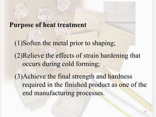 34
Purpose of heat treatment
(1)Soften the metal prior to shaping;
(2)Relieve the effects of strain hardening that
occurs during cold forming;
(3)Achieve the final strength and hardness
required in the finished product as one of the
end manufacturing processes.
 